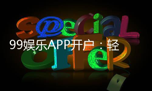 99娱乐APP开户：轻松注册即享豪华礼包与高额返水