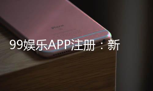 99娱乐APP注册：新手必看的高效注册流程与福利解析