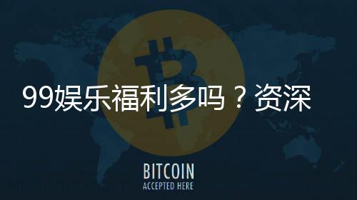 99娱乐福利多吗?资深玩家揭秘真实福利与玩法攻略