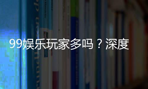 99娱乐玩家多吗？深度解析平台人气与玩家真实体验