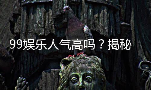 99娱乐人气高吗？揭秘平台火爆背后的真实原因