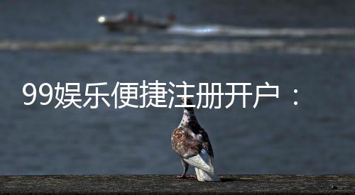 99娱乐便捷注册开户：三步完成快速开户畅享顶级游戏体验