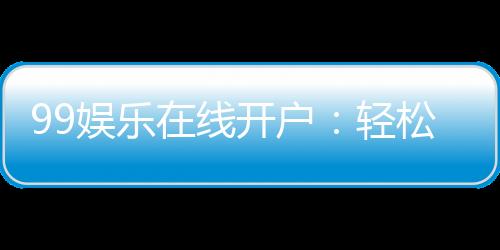 99娱乐在线开户：轻松注册畅享顶级棋牌娱乐体验