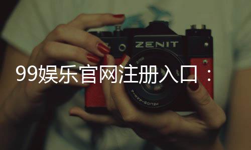 99娱乐官网注册入口：轻松三步完成账号注册畅享游戏