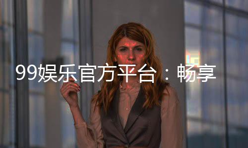 99娱乐官方平台：畅享顶级棋牌与电子游艺的豪华体验