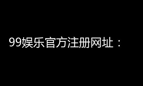 99娱乐官方注册网址：轻松获取专属游戏礼包与优惠活动
