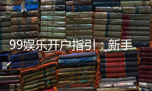 99娱乐开户指引：新手必看的快速注册与首存攻略