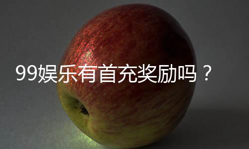 99娱乐有首充奖励吗？揭秘新用户专属福利与充值优惠