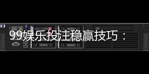 99娱乐投注稳赢技巧：资深玩家分享三大实战策略与心得