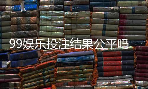 99娱乐投注结果公平吗？深度解析平台公正性与玩家体验