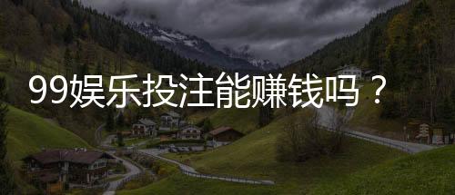 99娱乐投注能赚钱吗？揭秘真实盈利模式与实战技巧