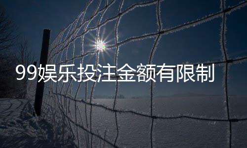 99娱乐投注金额有限制吗？平台限额规则与破解技巧详解
