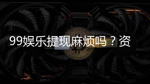 99娱乐提现麻烦吗？资深玩家分享快速到账技巧与心得