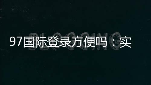 97国际登录方便吗：实地体验告诉你