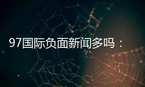 97国际负面新闻多吗：谣言还是事实？