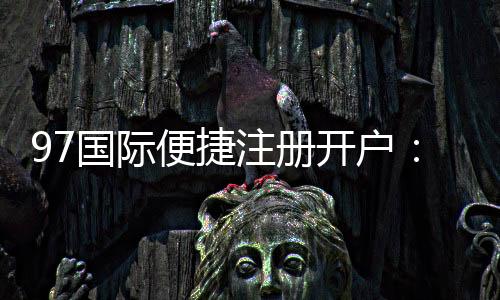 97国际便捷注册开户：优质服务体验如何？