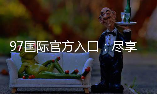 97国际官方入口：尽享真实棋牌乐趣