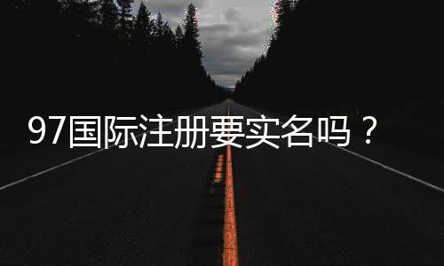 97国际注册要实名吗？安全注册资讯