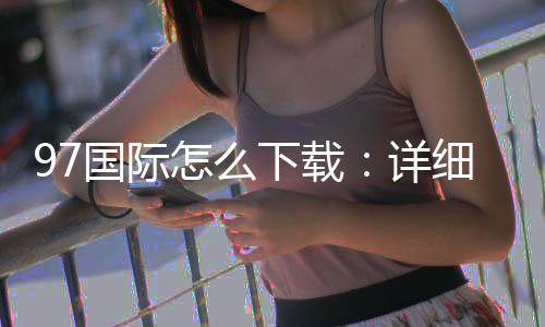 97国际怎么下载:详细步骤分享