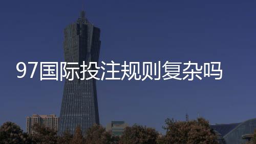 97国际投注规则复杂吗:解密投注玩家疑惑