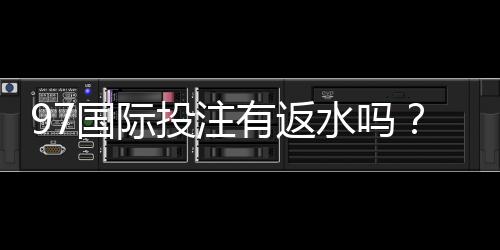97国际投注有返水吗？优惠政策一览
