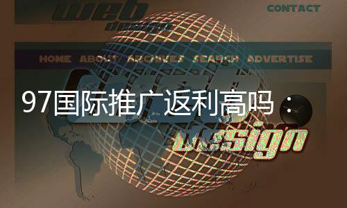 97国际推广返利高吗：实地验证揭秘