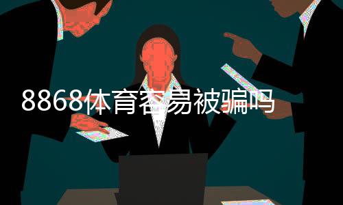 8868体育容易被骗吗？真相揭秘、用户反馈与防骗攻略
