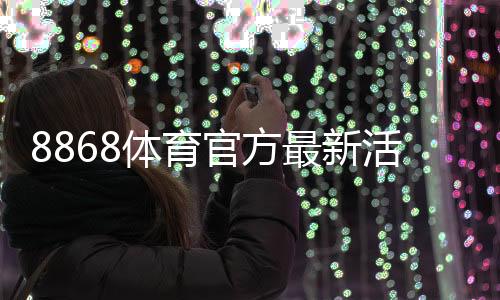 8868体育官方最新活动怎么玩？优惠领取攻略与参与规则详解