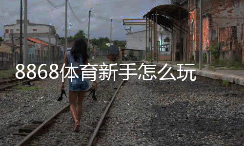 8868体育新手怎么玩？注册、充值与投注快速入门全攻略