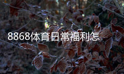 8868体育日常福利怎么玩？领取攻略、规则解析与实用省钱技巧