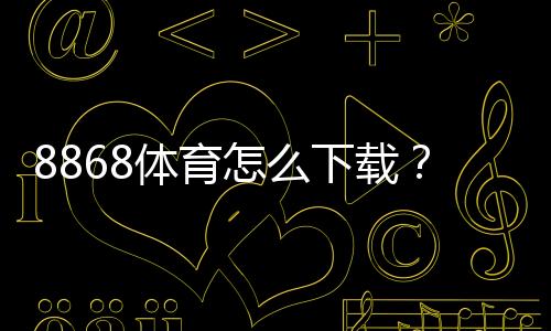 8868体育怎么下载？官方最新版手机安装教程：安卓与iOS一键安装+常见问题解决