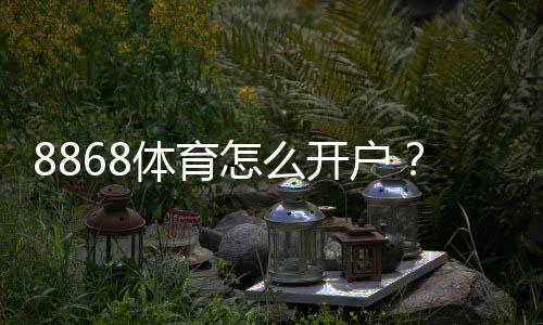 8868体育怎么开户？新手注册流程、实名认证与常见问题详细教程
