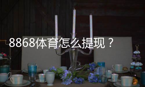 8868体育怎么提现？最新提现流程、到账时间与常见问题解决指南