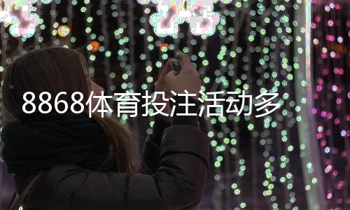 8868体育投注活动多吗？最新优惠、活动类型与领取攻略