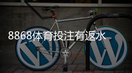 8868体育投注有返水吗？最新返水政策、返利计算与领取攻略