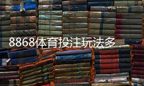8868体育投注玩法多吗？全面解析玩法种类与新手投注攻略