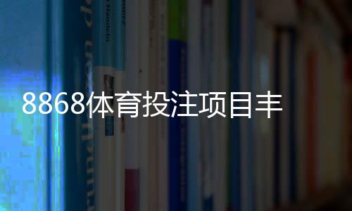 8868体育投注项目丰富吗？平台可投玩法、热门赛事与优势全面解析