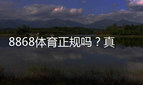 8868体育正规吗？真相揭秘：资质审核、资金安全与用户口碑全面评测