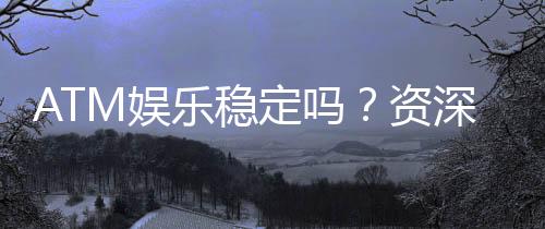 ATM娱乐稳定吗？资深玩家解析平台可靠性与游戏体验