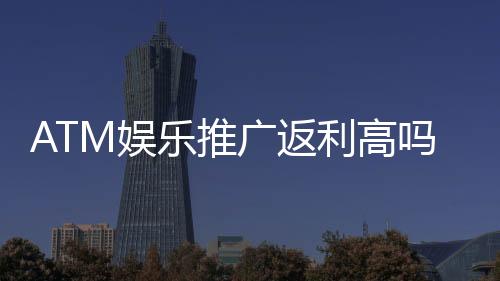 ATM娱乐推广返利高吗?揭秘高额返利背后的真实玩法