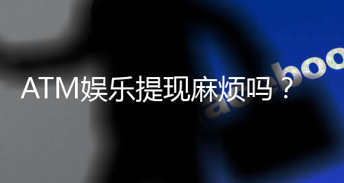 ATM娱乐提现麻烦吗？3分钟了解快速到账技巧与注意事项