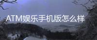 ATM娱乐手机版怎么样？玩家真实体验与使用评测