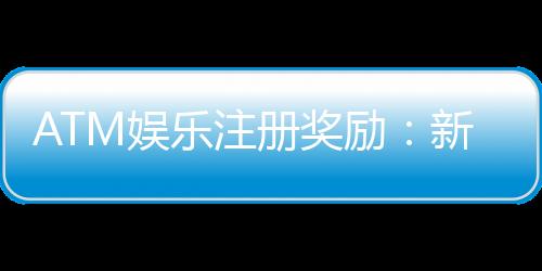 ATM娱乐注册奖励：新会员专享高额彩金与独家优惠