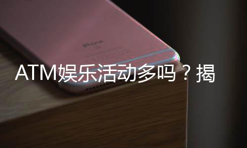 ATM娱乐活动多吗？揭秘平台丰富玩法与特色活动