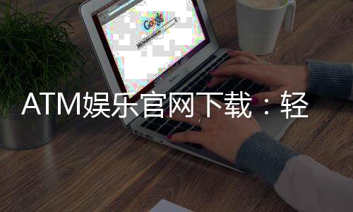 ATM娱乐官网下载：轻松获取最新版客户端与独家游戏礼包