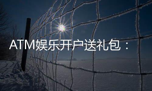 ATM娱乐开户送礼包：新会员专享高额彩金与豪华礼包