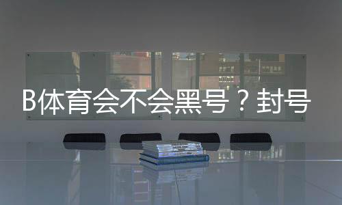 B体育会不会黑号？封号原因、预防与申诉全攻略