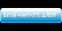 B体育平台登陆怎么操作？新手注册、登录全流程与安全注意事项
