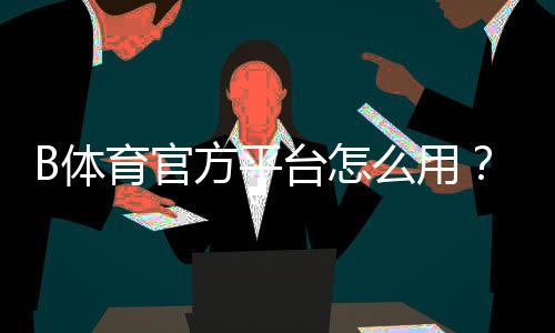 B体育官方平台怎么用？新手注册登录、充值提现与安全投注全攻略