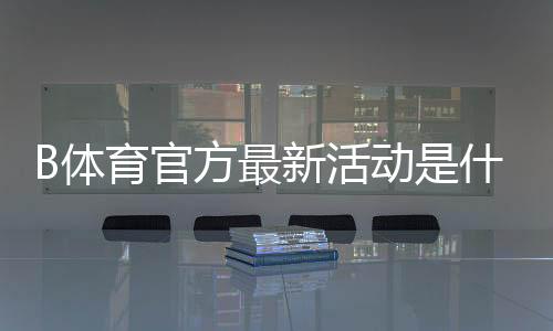 B体育官方最新活动是什么？活动玩法、参与步骤与奖励领取攻略详解